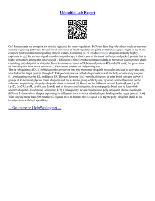 Ubiquitin Lab Report
Cell homeostasis is a complex yet strictly regulated by many regulators. Different from big role–player such as enzymes
in many signaling pathways, the universal consensus of small regulator ubiquitin contributes a great length to the of the
complex post translational regulating protein system. Consisting of 76–residue protein, ubiquitin not only highly
expresses in cell for various signal transduction pathways, it also is one of the most resilience and packed protein that is
highly conserved among the eukaryotes[1]. Ubiquitin is firstly produced intracellularly as precursor fusion protein chain
consisting polyubiquitin or ubiquitin fused to amino–terminus of Ribosomal protein 40S and 60S units; the generation
of free ubiquitin from these precursor ... Show more content on Helpwriting.net ...
The de–ubiquitinase (DUB) will cleave this precursor into free monomer ubiquitin molecules and can be activated and
attached to the target protein through ATP dependent process called ubiquitination with the help of activating enzyme
E1, conjugating enzyme E2, and ligase E3. Through forming (iso)–peptide, thioester, or ester bond between carboxyl
groups of C–terminal glycine 76 on ubiquitin and the ε–amino group of the lysine, cysteine, serine/threonine on the
substrate, respectively, the poly–ubiquitin chain is formed [3]. Based on the different internal Lysine (Lys6, Lys11,
Lys27, Lys29, Lys33, Lys48, and Lys63) and on the proximal ubiquitin, the (iso)–peptide bond can be form with
another ubiquitin, distal mono–ubiquitin [4, 5]. Consequently, seven conventional poly–ubiquitin chains resulting in
different 3–dimentional shapes explaining its different characteristics inherited upon binding to the target protein [5, 6].
With ranging more than 500 putative E3 ligases exist in human, the E3 ligase will tag the poly–ubiquitin chain to the
target protein with high specificity
... Get more on HelpWriting.net ...
 