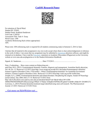 Cad101 Research Paper
For attention of: David Ward
Student ID: 225693
Student Name: Kathleen Sanderson
Unit Code: CAD101
Assessment Title: Task 4– Essay
Word Count: 1500
Academic Referencing Style (where appropriate):
APA
Please note: APA referencing style is required for all students commencing study in Semester 2, 2014 or later.
I declare that all material in this assignment is my own work except where there is clear acknowledgement or reference
to the work of others. I am aware that my assignment may be submitted to plagiarism detection software, and might be
retained on its database. I have read the University statement on Academic Misconduct (Plagiarism) on the University
website at www.utas.edu.au/plagiarism or in the Student Information Handbook.
Signed...K. Sanderson................................................. Date 17/5/2015...................................................
Note: if submitting ... Show more content on Helpwriting.net ...
and Chan, R.O., (2011). Frontotemporal dementia: Features, diagnosis and management. Australian family physician,
Vol. 40, No. 12. Retrieved 12/5/2015 from http://www.racgp.org.au/afp/2011/december/frontotemporal–dementia/
Eastern Cognitive Disorders Clinic. FTD toolkit 1. What is frontotemporal dementia? An Australian Government
initiative. Eastern Cognitive Disorders Clinic. Retrieved 11/5/2015 from http://ecdc.org.au/ftd–toolkit.htm
Josephs, K.A., (2008). Frontotemporal dementia and related disorders: Deciphering the enigma. Annals Of Neurology
[serial online]. July 2008; 64(1): 4–14. Retrieved 7/5/2015 from
http://eds.b.ebscohost.com.ezproxy.utas.edu.au/eds/detail/detail?vid=5&sid=dfeca149–610b–
4406b299b5969309beb8%40sessionmgr198hid=117bdata=JnNpdGU9ZWRzLWxpdmU%3d#db=c8h&AN=2010001272
Lawrence, J., (2015) Potential dementia treatment target identified using stem cell research. The Pharmaceutical
Journal. 2/1/2015. Retrieved 13/5/2015 from
... Get more on HelpWriting.net ...
 
