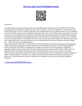 The Pros And Cons Of Misfolded Protein
Introduction
The central dogma of molecular biology conveys the idea that genetic information passes from DNA to RNA before
'culminating in protein synthesis' (Bandyra & Luisi, 2015). In essence, our genetic information is mainly used to code
for specific proteins. There are 20 amino acids that can be bonded together in many different orders to form a number in
excess of 10 million proteins across all biological organisms (Innovateus, 2015). Proteins have many different uses and
functions, as well as modifications. Examples of these differences include glycoproteins with carbohydrates attached to
be used in the cell membrane and phosphorylated serine molecules that act as metabolites. For the protein to be able to
carry out its specific function, it must fold in the correct way. A precise path must be followed to allow the correct shape
to be formed and if there is an error in this process, the misfolded protein could lead to dangerous diseases forming.
The ... Show more content on Helpwriting.net ...
The point of using this molecule is to reduce the risk of proteins folding into non–functioning shapes and aggregating
(Saibil, 2006). Protein aggregation is the accumulation of misfolded proteins and they can form insoluble plaques
known as amyloids. The pathway to aggregation is, perhaps; an alternative to the innate pathway and that the
aggregation pathway favours interactions within the molecules rather than between them (Stefani, 2004). There are
specific and non–specific forms of chaperones and it is thought that their existence was a product of evolution.
Therefore, protein misfolding is likely to have been a prominent feature of life, encouraging the eventual production of
quality–control molecules. A mutation to the chaperones can render them obsolete and in some cases they are not
present at all. Some diseases are caused by a mutation to the chaperone or an absence of the protein altogether
(Reynaud,
... Get more on HelpWriting.net ...
 