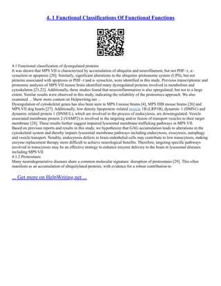 4. 1 Functional Classifications Of Functional Functions
4.1 Functional classification of dysregulated proteins
It was shown that MPS VII is characterized by accumulation of ubiquitin and neurofilament, but not PHF–τ, α–
synuclein or apoptosis [20]. Similarly, significant alterations in the ubiquitin–proteasome system (UPS), but not
proteins associated with apoptosis or PHF–τ and α–synuclein, were identified in this study. Previous transcriptomic and
proteomic analyses of MPS VII mouse brain identified many dysregulated proteins involved in metabolism and
cytoskeleton [21,22]. Additionally, these studies found that neuroinflammation is also upregulated, but not to a large
extent. Similar results were observed in this study, indicating the reliability of the proteomics approach. We also
examined ... Show more content on Helpwriting.net ...
Dysregulation of cytoskeletal genes has also been seen in MPS I mouse brains [4], MPS IIIB mouse brains [26] and
MPS VII dog hearts [27]. Additionally, low density lipoprotein–related protein 1B (LRP1B), dynamin–1 (DMN1) and
dynamin–related protein 1 (DNM1L), which are involved in the process of endocytosis, are downregulated. Vesicle
associated membrane protein 2 (VAMP2) is involved in the targeting and/or fusion of transport vesicles to their target
membrane [28]. These results further suggest impaired lysosomal membrane trafficking pathways in MPS VII.
Based on previous reports and results in this study, we hypothesize that GAG accumulation leads to alterations in the
cytoskeletal system and thereby impairs lysosomal membrane pathways including endocytosis, exocytosis, autophagy
and vesicle transport. Notably, endocytosis defects in brain endothelial cells may contribute to low transcytosis, making
enzyme replacement therapy more difficult to achieve neurological benefits. Therefore, targeting specific pathways
involved in transcytosis may be an effective strategy to enhance enzyme delivery to the brain in lysosomal diseases
including MPS VII.
4.1.2 Proteostasis
Many neurodegenerative diseases share a common molecular signature: disruption of proteostasis [29]. This often
manifests as an accumulation of ubiquitylated proteins, with evidence for a robust contribution to
... Get more on HelpWriting.net ...
 