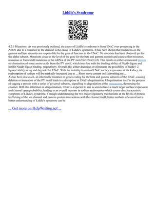 Liddle's Syndrome
4.2.0 Mutations: As was previously outlined, the cause of Liddle's syndrome is from ENaC over presenting in the
ASDN due to a mutation to the channel is the cause of Liddle's syndrome. It has been shown that mutations on the
gamma and beta subunits are responsible for the gain of function in the ENaC. No mutation has been observed yet for
the alpha subunit. Mutations occur at the level of the gene for the beta and gamma subunit and cause either missense,
nonsense or frameshift mutations in the mRNA of the PY motif for ENaC(ref). This results in either a truncated protein
or elimination of some amino acids from the PY motif, which interfere with the binding ability of Nedd4 ligase and
inhibit Nedd4 ligase binding, respectively. Overall, this either decreases or eliminates the possibility of Nedd4–2
ligases' ability to tag and degrade the ENaC. With the inability to control ENaC surface expression at the kidney, its
reabsorption of sodium will be markedly increased due to ... Show more content on Helpwriting.net ...
As has been discussed, an inheritable mutation in genes coding for the beta and gamma subunits of the ENaC, causing
deletion or truncation of the PY motif leads to a disruption in ENaC ubiquitination. Ubiquitination itself is the process
of tagging a protein with a series of glycosyl subunits, signalling its degradation at the proteasome, destroying the
channel. With this inhibition in ubiquitination, ENaC is expected to and is seen to have a much larger surface expression
and channel open probability, leading to an overall increase in sodium reabsorption which causes the characteristic
symptoms of Liddle's syndrome. Through understanding the two major regulatory mechanisms at the levels of protein
trafficking of the ion channel and protein–protein interactions with the channel itself, better methods of control and a
better understanding of Liddle's syndrome can be
... Get more on HelpWriting.net ...
 