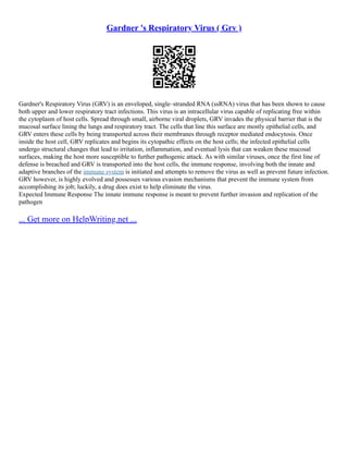 Gardner 's Respiratory Virus ( Grv )
Gardner's Respiratory Virus (GRV) is an enveloped, single–stranded RNA (ssRNA) virus that has been shown to cause
both upper and lower respiratory tract infections. This virus is an intracellular virus capable of replicating free within
the cytoplasm of host cells. Spread through small, airborne viral droplets, GRV invades the physical barrier that is the
mucosal surface lining the lungs and respiratory tract. The cells that line this surface are mostly epithelial cells, and
GRV enters these cells by being transported across their membranes through receptor mediated endocytosis. Once
inside the host cell, GRV replicates and begins its cytopathic effects on the host cells; the infected epithelial cells
undergo structural changes that lead to irritation, inflammation, and eventual lysis that can weaken these mucosal
surfaces, making the host more susceptible to further pathogenic attack. As with similar viruses, once the first line of
defense is breached and GRV is transported into the host cells, the immune response, involving both the innate and
adaptive branches of the immune system is initiated and attempts to remove the virus as well as prevent future infection.
GRV however, is highly evolved and possesses various evasion mechanisms that prevent the immune system from
accomplishing its job; luckily, a drug does exist to help eliminate the virus.
Expected Immune Response The innate immune response is meant to prevent further invasion and replication of the
pathogen
... Get more on HelpWriting.net ...
 