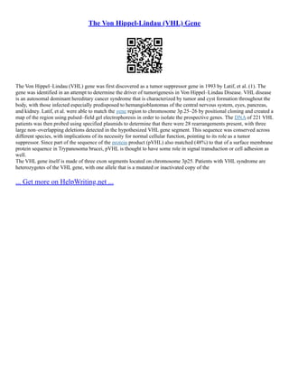 The Von Hippel-Lindau (VHL) Gene
The Von Hippel–Lindau (VHL) gene was first discovered as a tumor suppressor gene in 1993 by Latif, et al. (1). The
gene was identified in an attempt to determine the driver of tumorigenesis in Von Hippel–Lindau Disease. VHL disease
is an autosomal dominant hereditary cancer syndrome that is characterized by tumor and cyst formation throughout the
body, with those infected especially predisposed to hemangioblastomas of the central nervous system, eyes, pancreas,
and kidney. Latif, et al. were able to match the gene region to chromosome 3p.25–26 by positional cloning and created a
map of the region using pulsed–field gel electrophoresis in order to isolate the prospective genes. The DNA of 221 VHL
patients was then probed using specified plasmids to determine that there were 28 rearrangements present, with three
large non–overlapping deletions detected in the hypothesized VHL gene segment. This sequence was conserved across
different species, with implications of its necessity for normal cellular function, pointing to its role as a tumor
suppressor. Since part of the sequence of the protein product (pVHL) also matched (48%) to that of a surface membrane
protein sequence in Trypanosoma brucei, pVHL is thought to have some role in signal transduction or cell adhesion as
well.
The VHL gene itself is made of three exon segments located on chromosome 3p25. Patients with VHL syndrome are
heterozygotes of the VHL gene, with one allele that is a mutated or inactivated copy of the
... Get more on HelpWriting.net ...
 