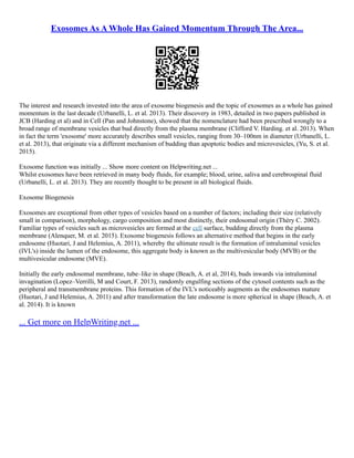 Exosomes As A Whole Has Gained Momentum Through The Area...
The interest and research invested into the area of exosome biogenesis and the topic of exosomes as a whole has gained
momentum in the last decade (Urbanelli, L. et al. 2013). Their discovery in 1983, detailed in two papers published in
JCB (Harding et al) and in Cell (Pan and Johnstone), showed that the nomenclature had been prescribed wrongly to a
broad range of membrane vesicles that bud directly from the plasma membrane (Clifford V. Harding. et al. 2013). When
in fact the term 'exosome' more accurately describes small vesicles, ranging from 30–100nm in diameter (Urbanelli, L.
et al. 2013), that originate via a different mechanism of budding than apoptotic bodies and microvesicles, (Yu, S. et al.
2015).
Exosome function was initially ... Show more content on Helpwriting.net ...
Whilst exosomes have been retrieved in many body fluids, for example; blood, urine, saliva and cerebrospinal fluid
(Urbanelli, L. et al. 2013). They are recently thought to be present in all biological fluids.
Exosome Biogenesis
Exosomes are exceptional from other types of vesicles based on a number of factors; including their size (relatively
small in comparison), morphology, cargo composition and most distinctly, their endosomal origin (Théry C. 2002).
Familiar types of vesicles such as microvesicles are formed at the cell surface, budding directly from the plasma
membrane (Alenquer, M. et al. 2015). Exosome biogenesis follows an alternative method that begins in the early
endosome (Huotari, J and Helemius, A. 2011), whereby the ultimate result is the formation of intraluminal vesicles
(IVL's) inside the lumen of the endosome, this aggregate body is known as the multivesicular body (MVB) or the
multivesicular endosome (MVE).
Initially the early endosomal membrane, tube–like in shape (Beach, A. et al, 2014), buds inwards via intraluminal
invagination (Lopez–Verrilli, M and Court, F. 2013), randomly engulfing sections of the cytosol contents such as the
peripheral and transmembrane proteins. This formation of the IVL's noticeably augments as the endosomes mature
(Huotari, J and Helemius, A. 2011) and after transformation the late endosome is more spherical in shape (Beach, A. et
al. 2014). It is known
... Get more on HelpWriting.net ...
 