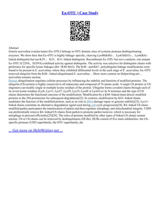 Ea-OTU ) Case Study
Abstract
Emeria acervulina ovarian tumor (Ea–OTU) belongs to OTU domain class of cysteine protease deubiquitinating
enzymes. We show here that Ea–OTU is highly linkage–specific, cleaving Lys48(K48)–、Lys63(K63)–、Lys6(K6)–
linked diubiquitin but not K29–、K33、K11–linked diubiquitin. Recombinant Ea–OTU but not a catalytic–site mutant
Ea–OTU (C229A、H359A) exhibited activity against diubiquitin. The activity was selective for diubiquitin chains with
preference for specific lysine linkages (K6 >K48>K63). The K48– and K63– polyubiquitin linkage modifications were
found to be present in E. acervulina, where they exhibited differential levels in the each stage of E. acervulina. Ea–OTU
removed ubiquitin from the K48– linked ubiquitinated E. acervulina ... Show more content on Helpwriting.net ...
acervulina remains unclear.
Protein ubiquitination regulates cellular processes by influencing the stability and function of modified proteins. The
ubiquitin (Ub) protein is highly conserved in all eukaryotes and composed of 76 amino acids. A single Ub protein or Ub
oligomers can modify single or multiple lysine residues of the protein. Ubiquitin forms covalent chains through each of
its seven lysine residues (Lys6, Lys11, Lys27, Lys29, Lys33, Lys48 or Lys63) or its N terminus and the type of Ub
chains determines the functional outcome of the modification. Modification by a K48–linked chain directs modified
proteins to the 26S proteasome for subsequent degradation[22]. In contrast, modification by K63–linked chains
modulates the function of the modified protein, such as its role in DNA damage repair or genome stability[23]. Lys11–
linked chains constitute an alternative degradation signal used during cell cycle progression[24]. K6–linked Ub chain–
modified parkin participates the translocation of parkin and then regulates mitophagy and mitochondrial integrity. USP8
can preferentially remove K6–linked Ub chains from parkin to promote parkin turnover, which is necessary for
mitophagy to proceed efficiently[25][26]. The roles of proteins modified by other types of linked Ub chains remain
unclear. Ub or Ub chains can be removed by deubiquitinases (DUBs). DUBs consist of five main subfamilies: the Ub–
specific protease (USP) superfamily, the OTU superfamily, the
... Get more on HelpWriting.net ...
 