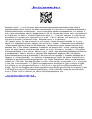 Ubiquitin-Proteasome System
Alzheimer's disease (AD) is an irreversible, age–related neurodegenerative disorder clinically characterized by
progressive loss of cognitive functions and behavioral disturbances. AD is associated with widespread accumulation of
amyloid beta (Aβ) plaques and neurofibrillary tangles that disrupt the homeostatic processes in the brain and result in
severe cognitive deterioration. Although the exact cause of AD is still unknown but preclinical studies have emphasized
that deficits in the functioning of the ubiquitin–proteasome system (UPS) is the major underlying factor for abnormal
accumulation of Aβ, and associated cognitive alterations. (PMID: – 24512022) To date, there are no effective disease–
modifying therapies for AD and existing drugs ... Show more content on Helpwriting.net ...
UPS is a major pathway that plays an integral role in abetting the clearance of damaged, misfolded and senescent
proteins from nucleus and cytoplasm to maintain tissue homeo–stasis. However, in the neurodegenerative disorders
(AD) aggregation of pathogenic proteins (Aβ) compromise UPS function and delay the degradation of proteasome
substrates. Many of these substrates are essential for supporting and regulating highly dynamic connections between
neurons that are necessary for cognitive functions, learning and memory. The improper functioning of UPS results in
inadvertent stabilization of these substrates resulting in loss of synaptic connections and diminished cognitive functions
in neurodegenerative disorders. Therefore to maintain cellular homeostasis it is essential to keep the ubiquitin–
dependent proteolysis operative as deficits in the UPS system result in accumulation of proteasome substrates. But, so
far there is no evidence whether UPS exert any control on the expression of proteins that regulate the transition from
proliferation to neural differentiation of stem/ progenitor cells. Further, the relationship between neurodevelopmental
pathways and UPS is poorly understood. Therefore, in an effort to limit the onset and progression of AD it is imperative
to understand the interdependence of UPS and neurogenesis so that the actual potential of gene regulatory networks
involved in the survival and maturation of neurons in the brain can be harnessed. Overall the proposed work will
provide a deep look into the cellular and molecular mechanisms responsible for maintaining the stemness characteristics
in NSCs and the generation of functional neurons and how they can be modulated to provide alternative therapeutic
targets to slow the cognitive impairment and behavioral disturbances associated with
... Get more on HelpWriting.net ...
 