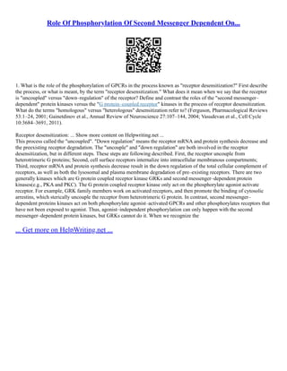 Role Of Phosphorylation Of Second Messenger Dependent On...
1. What is the role of the phosphorylation of GPCRs in the process known as "receptor desensitization?" First describe
the process, or what is meant, by the term "receptor desensitization." What does it mean when we say that the receptor
is "uncoupled" versus "down–regulation" of the receptor? Define and contrast the roles of the "second messenger–
dependent" protein kinases versus the "G protein–coupled receptor" kinases in the process of receptor desensitization.
What do the terms "homologous" versus "heterologous" desensitization refer to? (Ferguson, Pharmacological Reviews
53:1–24, 2001; Gainetdinov et al., Annual Review of Neuroscience 27:107–144, 2004; Vasudevan et al., Cell Cycle
10:3684–3691, 2011).
Receptor desensitization: ... Show more content on Helpwriting.net ...
This process called the "uncoupled". "Down regulation" means the receptor mRNA and protein synthesis decrease and
the preexisting receptor degradation. The "uncouple" and "down regulation" are both involved in the receptor
desensitization, but in different steps. These steps are following described. First, the receptor uncouple from
heterotrimeric G proteins; Second, cell surface receptors internalize into intracellular membranous compartments;
Third, receptor mRNA and protein synthesis decrease result in the down regulation of the total cellular complement of
receptors, as well as both the lysosomal and plasma membrane degradation of pre–existing receptors. There are two
generally kinases which are G protein coupled receptor kinase GRKs and second messenger–dependent protein
kinases(e.g., PKA and PKC). The G protein coupled receptor kinase only act on the phosphorylate agonist activate
receptor. For example, GRK family members work on activated receptors, and then promote the binding of cytosolic
arrestins, which sterically uncouple the receptor from heterotrimeric G protein. In contrast, second messenger–
dependent proteins kinases act on both phosphorylate agonist–activated GPCRs and other phosphorylates receptors that
have not been exposed to agonist. Thus, agonist–independent phosphorylation can only happen with the second
messenger–dependent protein kinases, but GRKs cannot do it. When we recognize the
... Get more on HelpWriting.net ...
 
