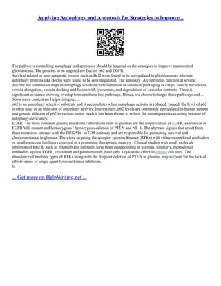 Applying Autophagy and Apoptosis for Strategies to improve...
The pathways controlling autophagy and apoptosis should be targeted as the strategies to improve treatment of
glioblastoma. The proteins to be targeted are Beclin, p62 and EGFR.
Survival related or anti–apoptotic protein such as Bcl2 were found to be upregulated in glioblastomas whereas
autophagy proteins like Beclin were found to be downregulated. The autohagy (Atg) proteins function at several
discrete but continuous steps in autophagy which include induction or selection/packaging of cargo, vesicle nucleation,
vesicle elongation, vesicle docking and fusion with lysosomes, and degradation of vesicular contents. There is
significant evidence showing overlap between these two pathways. Hence, we choose to target these pathways and ...
Show more content on Helpwriting.net ...
p62 is an autophagy selective substrate and it accumulates when autophagy activity is reduced. Indeed, the level of p62
is often used as an indicator of autophagy activity. Interestingly, p62 levels are commonly upregulated in human tumors
and genetic ablation of p62 in various tumor models has been shown to reduce the tumorigenesis occurring because of
autophagy‐deficiency.
EGFR: The most common genetic mutations / alterations seen in gliomas are the amplification of EGFR, expression of
EGFR VIII mutant and homozygous / hemizygous deletion of PTEN and NF–1. The aberrant signals that result from
these mutations interact with the PI3KAkt– mTOR pathway and are responsible for promoting survival and
chemoresistance in gliomas. Therefore targeting the receptor tyrosine kinases (RTKs) with either monoclonal antibodies
or small molecule inhibitors emerged as a promising therapeutic strategy . Clinical studies with small molecule
inhibitors of EGFR, such as erlotinib and gefitinib, have been disappointing in gliomas. Similarly, monoclonal
antibodies against EGFR, cetuximab and panitumumab, have only a cytostatic effect in glioma cell lines. The
abundance of multiple types of RTKs along with the frequent deletion of PTEN in gliomas may account for the lack of
effectiveness of single agent tyrosine kinase inhibitors.
In
... Get more on HelpWriting.net ...
 