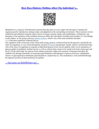 How Does Diabetes Mellitus Affect The Individual 's...
Metabolism is a sequence of biochemical reactions that take place in every single cell and organ to maintain the
organism growth, reproduction, damage repair, and adaptation to the surrounding environment. These reactions involve
catabolism and anabolism using the major sources of energy: proteins, lipids, and carbohydrates. Furthermore, any
disruption in the regulation of the metabolic processes affects the individual's morbidity and mortality [1]. Accordingly,
in this chapter, we are going to discuss diabetes mellitus, which is one of the main metabolic disorders.
1.1.1 Pancreatic regulation of Blood Glucose
The regulation of the cornerstone of the whole body energy, glucose, in blood stream by the pancreas, specifically the
islets of Langerhans, is very critical through the secretion of insulin and glucagon. Insulin, which is secreted from beta
cells of the islets of Langerhans in response to high blood glucose levels, has an anabolic effect via its stimulation of
glucose uptake in peripheral, skeletal muscle, as well as central, brain, tissues to be stored in the form of glycogen and
fat [2]. On the other hand, low glucose levels enhance pancreatic alpha cells secretion of Glucagon that plays the
catabolic role through stimulation of stored glycogen breakdown and formation of glucose from non–carbohydrate
sources via glycogenolysis and hepatic gluconeogenesis, respectively [2]. This mechanism is well controlled through
the opposite secretion of these hormones in response
... Get more on HelpWriting.net ...
 
