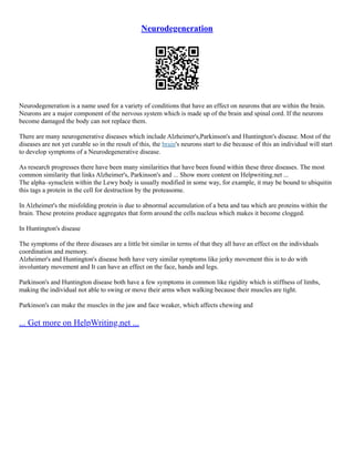 Neurodegeneration
Neurodegeneration is a name used for a variety of conditions that have an effect on neurons that are within the brain.
Neurons are a major component of the nervous system which is made up of the brain and spinal cord. If the neurons
become damaged the body can not replace them.
There are many neurogenerative diseases which include Alzheimer's,Parkinson's and Huntington's disease. Most of the
diseases are not yet curable so in the result of this, the brain's neurons start to die because of this an individual will start
to develop symptoms of a Neurodegenerative disease.
As research progresses there have been many similarities that have been found within these three diseases. The most
common similarity that links Alzheimer's, Parkinson's and ... Show more content on Helpwriting.net ...
The alpha–synuclein within the Lewy body is usually modified in some way, for example, it may be bound to ubiquitin
this tags a protein in the cell for destruction by the proteasome.
In Alzheimer's the misfolding protein is due to abnormal accumulation of a beta and tau which are proteins within the
brain. These proteins produce aggregates that form around the cells nucleus which makes it become clogged.
In Huntington's disease
The symptoms of the three diseases are a little bit similar in terms of that they all have an effect on the individuals
coordination and memory.
Alzheimer's and Huntington's disease both have very similar symptoms like jerky movement this is to do with
involuntary movement and It can have an effect on the face, hands and legs.
Parkinson's and Huntington disease both have a few symptoms in common like rigidity which is stiffness of limbs,
making the individual not able to swing or move their arms when walking because their muscles are tight.
Parkinson's can make the muscles in the jaw and face weaker, which affects chewing and
... Get more on HelpWriting.net ...
 