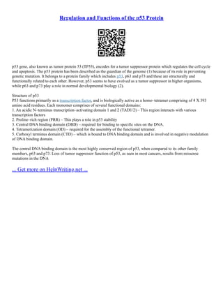 Regulation and Functions of the p53 Protein
p53 gene, also known as tumor protein 53 (TP53), encodes for a tumor suppressor protein which regulates the cell cycle
and apoptosis. The p53 protein has been described as the guardian of the genome (1) because of its role in preventing
genetic mutation. It belongs to a protein family which includes p53, p63 and p73 and these are structurally and
functionally related to each other. However, p53 seems to have evolved as a tumor suppressor in higher organisms,
while p63 and p73 play a role in normal developmental biology (2).
Structure of p53
P53 functions primarily as a transcription factor, and is biologically active as a homo–tetramer comprising of 4 X 393
amino acid residues. Each monomer comprises of several functional domains:
1. An acidic N–terminus transcription–activating domain 1 and 2 (TAD1/2) – This region interacts with various
transcription factors
2. Proline–rich region (PRR) – This plays a role in p53 stability
3. Central DNA binding domain (DBD) – required for binding to specific sites on the DNA.
4. Tetramerization domain (OD) – required for the assembly of the functional tetramer.
5. Carboxyl terminus domain (CTD) – which is bound to DNA binding domain and is involved in negative modulation
of DNA binding domain.
The central DNA binding domain is the most highly conserved region of p53, when compared to its other family
members, p63 and p73. Loss of tumor suppressor function of p53, as seen in most cancers, results from missense
mutations in the DNA
... Get more on HelpWriting.net ...
 