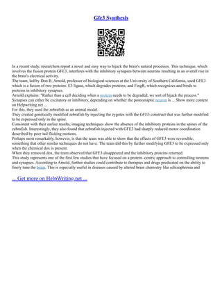 Gfe3 Synthesis
In a recent study, researchers report a novel and easy way to hijack the brain's natural processes. This technique, which
involves the fusion protein GFE3, interferes with the inhibitory synapses between neurons resulting in an overall rise in
the brain's electrical activity.
The team, led by Don B. Arnold, professor of biological sciences at the University of Southern California, used GFE3
which is a fusion of two proteins: E3 ligase, which degrades proteins; and FingR, which recognizes and binds to
proteins in inhibitory synapses.
Arnold explains: "Rather than a cell deciding when a protein needs to be degraded, we sort of hijack the process."
Synapses can either be excitatory or inhibitory, depending on whether the postsynaptic neuron is ... Show more content
on Helpwriting.net ...
For this, they used the zebrafish as an animal model.
They created genetically modified zebrafish by injecting the zygotes with the GFE3 construct that was further modified
to be expressed only in the spine.
Consistent with their earlier results, imaging techniques show the absence of the inhibitory proteins in the spines of the
zebrafish. Interestingly, they also found that zebrafish injected with GFE3 had sharply reduced motor coordination
described by poor tail flicking motions.
Perhaps most remarkably, however, is that the team was able to show that the effects of GFE3 were reversible;
something that other similar techniques do not have. The team did this by further modifying GFE3 to be expressed only
when the chemical dox is present.
When they removed dox, the team observed that GFE3 disappeared and the inhibitory proteins returned.
This study represents one of the first few studies that have focused on a protein–centric approach to controlling neurons
and synapses. According to Arnold, further studies could contribute to therapies and drugs predicated on the ability to
finely tune the brain. This is especially useful in diseases caused by altered brain chemistry like schizophrenia and
... Get more on HelpWriting.net ...
 