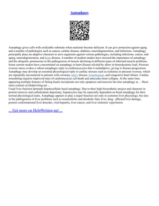 Autophagy
Autophagy gives cells with oxidizable substrate when nutrients become deficient. It can give protection against aging
and a number of pathologies such as cancer, cardiac disease, diabetes, neurodegeneration, and infections. Autophagy
principally plays an adaptive character to save organisms against various pathologies, including infections, cancer, and
aging, neurodegeneration, and heart disease. A number of modern studies have stressed the importance of autophagy
and the ubiquitin–proteasome in the pathogenesis of muscle declining in different types of inherited muscle problems.
Some current studies have concentrated on autophagy in heart disease elicited by alters in hemodynamic load. Pressure
overuse stress evokes a robust autophagic reply in cardiomyocytes that is maladaptive, giving to disease progression.
Autophagy may develop an essential physiological reply to cardiac stresses such as ischemia or pressure overuse, which
are repeatedly encountered in patients with coronary artery disease, hypertension, and congestive heart failure. Cardiac
remodeling requires improved rates of cardiomyocyte cell death and antecedes heart collapse. At the same time,
appearing multiple features of failing hearts incorporate not only apoptosis and necrosis but also autophagy as ... Show
more content on Helpwriting.net ...
Usual liver function demands hepatocellular basal autophagy. Due to their high biosynthetic project and character in
protein turnover and carbohydrate depositary, hepatocytes may be especially dependent on basal autophagy for their
normal physiological tasks. Autophagy appears to play a major function not only in common liver physiology, but also
in the pathogenesis of liver problems such as nonalcoholic and alcoholic fatty liver, drug– affected liver damage,
protein conformational liver disorder, viral hepatitis, liver cancer, and liver ischemia–reperfusion
... Get more on HelpWriting.net ...
 