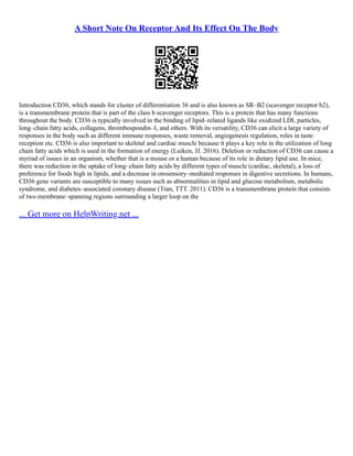 A Short Note On Receptor And Its Effect On The Body
Introduction CD36, which stands for cluster of differentiation 36 and is also known as SR–B2 (scavenger receptor b2),
is a transmembrane protein that is part of the class b scavenger receptors. This is a protein that has many functions
throughout the body. CD36 is typically involved in the binding of lipid–related ligands like oxidized LDL particles,
long–chain fatty acids, collagens, thrombospondin–I, and others. With its versatility, CD36 can elicit a large variety of
responses in the body such as different immune responses, waste removal, angiogenesis regulation, roles in taste
reception etc. CD36 is also important to skeletal and cardiac muscle because it plays a key role in the utilization of long
chain fatty acids which is used in the formation of energy (Luiken, JJ. 2016). Deletion or reduction of CD36 can cause a
myriad of issues in an organism, whether that is a mouse or a human because of its role in dietary lipid use. In mice,
there was reduction in the uptake of long–chain fatty acids by different types of muscle (cardiac, skeletal), a loss of
preference for foods high in lipids, and a decrease in orosensory–mediated responses in digestive secretions. In humans,
CD36 gene variants are susceptible to many issues such as abnormalities in lipid and glucose metabolism, metabolic
syndrome, and diabetes–associated coronary disease (Tran, TTT. 2011). CD36 is a transmembrane protein that consists
of two membrane–spanning regions surrounding a larger loop on the
... Get more on HelpWriting.net ...
 