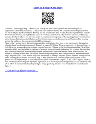 Essay on Biology Case Study
Advanced Cell Biology II Step 1: How will you identify the "vital" cellular protein that the virus targets for
degradation? (Hint: think proteomics). (3 pts.) First, since we know the viral RNA sequence and its targeting protein,
we can investigate it in bioinformatics database, and can acquire some clues or hints about the target proteins. From the
bioinformatics database, we might be able to find its structure, similarity with other proteins, functions, and binding
domains. In other words, we can get some partial or complete amino sequences of the targeting proteins or information
about likeness. Second, in order to further confirm the information about characteristics and function of the targeting
protein that we have ... Show more content on Helpwriting.net ...
Since we have already known the amino sequence of the protein in previous step, we can narrow down the targeting
ubiquitin ligase based on existing research data such as papers, NCBI data. There are many types of ubiquitin ligases in
cells. However, we can make some candidate groups of targeting E3 based on the bioinformatics database. We will use
antibodies which specifically bind to each type of ubiquitin ligase and impede its function. For example, the antibodies
may covalently bind to the targeting ubiquitin ligase, and therefore, impede its function. Then, we will measure the
amount of targeting protein. If we find that the amount of targeting protein is not changed in a cell, we can identify the
target ubiquitin ligase. This is because only when the function of the target ubiquitin ligase is impeded, the degradation
of the targeting protein will not be occurred. Step 3: What protein will be your drug target? What property of that
protein will you target? Design an assay/approach to identify an antidote for "degron". (4 pts.) Since "degron" targets a
vital cellular protein for ubiquitin–dependent degradation, if we block its process of degradation, we can effectively turn
off its effect. As mentioned earlier, ubiquitin ligase brings specificity. Since we have already known which ubiquitin
ligase is
... Get more on HelpWriting.net ...
 