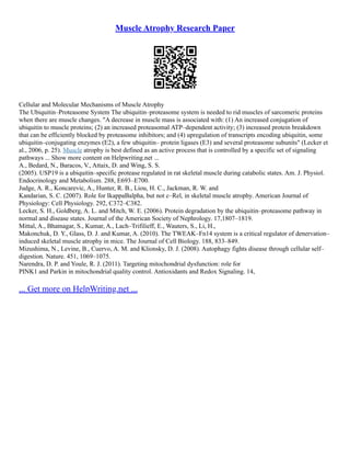 Muscle Atrophy Research Paper
Cellular and Molecular Mechanisms of Muscle Atrophy
The Ubiquitin–Proteasome System The ubiquitin–proteasome system is needed to rid muscles of sarcomeric proteins
when there are muscle changes. "A decrease in muscle mass is associated with: (1) An increased conjugation of
ubiquitin to muscle proteins; (2) an increased proteasomal ATP–dependent activity; (3) increased protein breakdown
that can be efficiently blocked by proteasome inhibitors; and (4) upregulation of transcripts encoding ubiquitin, some
ubiquitin–conjugating enzymes (E2), a few ubiquitin– protein ligases (E3) and several proteasome subunits" (Lecker et
al., 2006, p. 25). Muscle atrophy is best defined as an active process that is controlled by a specific set of signaling
pathways ... Show more content on Helpwriting.net ...
A., Bedard, N., Baracos, V., Attaix, D. and Wing, S. S.
(2005). USP19 is a ubiquitin–specific protease regulated in rat skeletal muscle during catabolic states. Am. J. Physiol.
Endocrinology and Metabolism. 288, E693–E700.
Judge, A. R., Koncarevic, A., Hunter, R. B., Liou, H. C., Jackman, R. W. and
Kandarian, S. C. (2007). Role for IkappaBalpha, but not c–Rel, in skeletal muscle atrophy. American Journal of
Physiology: Cell Physiology. 292, C372–C382.
Lecker, S. H., Goldberg, A. L. and Mitch, W. E. (2006). Protein degradation by the ubiquitin–proteasome pathway in
normal and disease states. Journal of the American Society of Nephrology. 17,1807–1819.
Mittal, A., Bhatnagar, S., Kumar, A., Lach–Trifilieff, E., Wauters, S., Li, H.,
Makonchuk, D. Y., Glass, D. J. and Kumar, A. (2010). The TWEAK–Fn14 system is a critical regulator of denervation–
induced skeletal muscle atrophy in mice. The Journal of Cell Biology. 188, 833–849.
Mizushima, N., Levine, B., Cuervo, A. M. and Klionsky, D. J. (2008). Autophagy fights disease through cellular self–
digestion. Nature. 451, 1069–1075.
Narendra, D. P. and Youle, R. J. (2011). Targeting mitochondrial dysfunction: role for
PINK1 and Parkin in mitochondrial quality control. Antioxidants and Redox Signaling. 14,
... Get more on HelpWriting.net ...
 