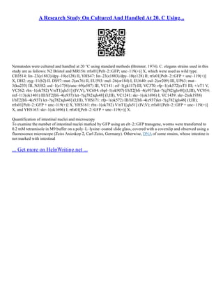 A Research Study On Cultured And Handled At 20. C Using...
Nematodes were cultured and handled at 20 °C using standard methods (Brenner, 1974). C. elegans strains used in this
study are as follows: N2 Bristol and MR156: rrIs01[Pelt–2::GFP; unc–119(+)] X, which were used as wild type.
CB3514: lin–23(e1883)/dpy–10(e128) II, YHS47: lin–23(e1883)/dpy–10(e128) II; rrIs01[Pelt–2::GFP + unc–119(+)]
X, DH2: zyg–11(b2) II. DS97: mat–2(ax76) II, EU593: mel–26(or184) I, EU640: cul–2(or209) III, UP63: mat–
3(ku233) III, NJ582: cul–1(e1756)/unc–69(e587) III, VC141: zif–1(gk117) III, VC370: rfp–1(ok572)/eT1 III; +/eT1 V,
VC562: rbx–1(ok782) V/nT1[qls51] (IV;V), VC684: rbpl–1(ok907) I/hT2[bli–4(e937)let–?(q782)gls48] (I;III), VC954:
rnf–113(ok1401) III/hT2[bli–4(e937) let–?(q782)qls48] (I;III), VC1241: skr–1(ok1696) I, VC1439: skr–2(ok1938)
I/hT2[bli–4(e937) let–?(q782)qls48] (I;III), YHS171: rfp–1(ok572) III/hT2[bli–4(e937)let–?(q782)gls48] (I;III);
rrIs01[Pelt–2::GFP + unc–119(+)] X, YHS161: rbx–1(ok782) V/nT1[qls51] (IV;V); rrIs01[Pelt–2::GFP + unc–119(+)]
X, and YHS163: skr–1(ok1696) I; rrIs01[Pelt–2::GFP + unc–119(+)] X.
Quantification of intestinal nuclei and microscopy
To examine the number of intestinal nuclei marked by GFP using an elt–2::GFP transgene, worms were transferred to
0.2 mM tetramisole in M9 buffer on a poly–L–lysine–coated slide glass, covered with a coverslip and observed using a
fluorescence microscope (Zeiss Axioskop 2, Carl Zeiss, Germany). Otherwise, DNA of some strains, whose intestine is
not marked with intestinal
... Get more on HelpWriting.net ...
 