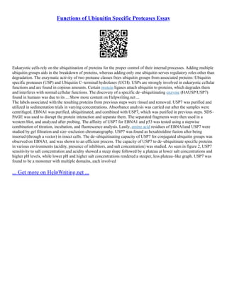 Functions of Ubiquitin Specific Proteases Essay
Eukaryotic cells rely on the ubiquitination of proteins for the proper control of their internal processes. Adding multiple
ubiquitin groups aids in the breakdown of proteins, whereas adding only one ubiquitin serves regulatory roles other than
degradation. The enzymatic activity of two protease classes frees ubiquitin groups from associated proteins: Ubiquitin
specific proteases (USP) and Ubiquitin C–terminal hydrolases (UCH). USPs are strongly involved in eukaryotic cellular
functions and are found in copious amounts. Certain protein ligases attach ubiquitin to proteins, which degrades them
and interferes with normal cellular functions. The discovery of a specific de–ubiquitinating enzyme (HAUSP/USP7)
found in humans was due to its ... Show more content on Helpwriting.net ...
The labels associated with the resulting proteins from previous steps were rinsed and removed. USP7 was purified and
utilized in sedimentation trials in varying concentrations. Absorbance analysis was carried out after the samples were
centrifuged. EBNA1 was purified, ubiquitinated, and combined with USP7, which was purified in previous steps. SDS–
PAGE was used to disrupt the protein interaction and separate them. The separated fragments were then used in a
western blot, and analyzed after probing. The affinity of USP7 for EBNA1 and p53 was tested using a stepwise
combination of titration, incubation, and fluorescence analysis. Lastly, amino acid residues of EBNA1and USP7 were
studied by gel filtration and size–exclusion chromatography. USP7 was found as hexahistidine fusion after being
inserted (through a vector) in insect cells. The de–ubiquitinating capacity of USP7 for conjugated ubiquitin groups was
observed on EBNA1, and was shown to an efficient process. The capacity of USP7 to de–ubiquitinate specific proteins
in various environments (acidity, presence of inhibitors, and salt concentration) was studied. As seen in figure 2, USP7
sensitivity to salt concentration and acidity showed a steep slope followed by a plateau at lower salt concentrations and
higher pH levels, while lower pH and higher salt concentrations rendered a steeper, less plateau–like graph. USP7 was
found to be a monomer with multiple domains, each involved
... Get more on HelpWriting.net ...
 