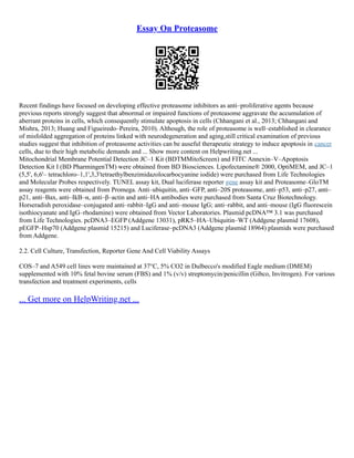 Essay On Proteasome
Recent findings have focused on developing effective proteasome inhibitors as anti–proliferative agents because
previous reports strongly suggest that abnormal or impaired functions of proteasome aggravate the accumulation of
aberrant proteins in cells, which consequently stimulate apoptosis in cells (Chhangani et al., 2013; Chhangani and
Mishra, 2013; Huang and Figueiredo–Pereira, 2010). Although, the role of proteasome is well–established in clearance
of misfolded aggregation of proteins linked with neurodegeneration and aging,still critical examination of previous
studies suggest that inhibition of proteasome activities can be auseful therapeutic strategy to induce apoptosis in cancer
cells, due to their high metabolic demands and ... Show more content on Helpwriting.net ...
Mitochondrial Membrane Potential Detection JC–1 Kit (BDTMMitoScreen) and FITC Annexin–V–Apoptosis
Detection Kit I (BD PharmingenTM) were obtained from BD Biosciences. Lipofectamine® 2000, OptiMEM, and JC–1
(5,5', 6,6'– tetrachloro–1,1',3,3'tetraethylbenzimidazolocarbocyanine iodide) were purchased from Life Technologies
and Molecular Probes respectively. TUNEL assay kit, Dual luciferase reporter gene assay kit and Proteasome–GloTM
assay reagents were obtained from Promega. Anti–ubiquitin, anti–GFP, anti–20S proteasome, anti–p53, anti–p27, anti–
p21, anti–Bax, anti–IkB–α, anti–β–actin and anti–HA antibodies were purchased from Santa Cruz Biotechnology.
Horseradish peroxidase–conjugated anti–rabbit–IgG and anti–mouse IgG; anti–rabbit, and anti–mouse (IgG fluorescein
isothiocyanate and IgG–rhodamine) were obtained from Vector Laboratories. Plasmid pcDNA™ 3.1 was purchased
from Life Technologies. pcDNA3–EGFP (Addgene 13031), pRK5–HA–Ubiquitin–WT (Addgene plasmid 17608),
pEGFP–Hsp70 (Addgene plasmid 15215) and Luciferase–pcDNA3 (Addgene plasmid 18964) plasmids were purchased
from Addgene.
2.2. Cell Culture, Transfection, Reporter Gene And Cell Viability Assays
COS–7 and A549 cell lines were maintained at 37°C, 5% CO2 in Dulbecco's modified Eagle medium (DMEM)
supplemented with 10% fetal bovine serum (FBS) and 1% (v/v) streptomycin/penicillin (Gibco, Invitrogen). For various
transfection and treatment experiments, cells
... Get more on HelpWriting.net ...
 