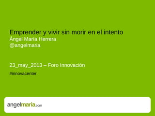 Emprender y vivir sin morir en el intento
Ángel María Herrera
@angelmaria
23_may_2013 – Foro Innovación
#innovacenter
 