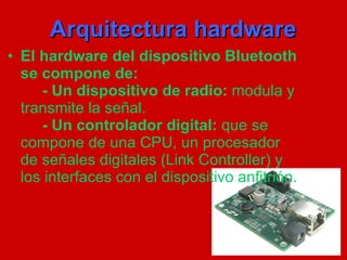 Arquitectura hardware El hardware del dispositivo Bluetooth se compone de: - Un dispositivo de radio:  modula y transmite la señal. -   Un controlador digital:  que se compone de una CPU, un procesador de señales digitales (Link Controller) y los interfaces con el dispositivo anfitrión. 