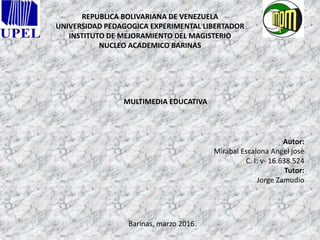 REPUBLICA BOLIVARIANA DE VENEZUELA
UNIVERSIDAD PEDAGOGICA EXPERIMENTAL LIBERTADOR
INSTITUTO DE MEJORAMIENTO DEL MAGISTERIO
NUCLEO ACADEMICO BARINAS
MULTIMEDIA EDUCATIVA
Autor:
Mirabal Escalona Angel josè
C. I: v- 16.638.524
Tutor:
Jorge Zamudio
Barinas, marzo 2016.
 