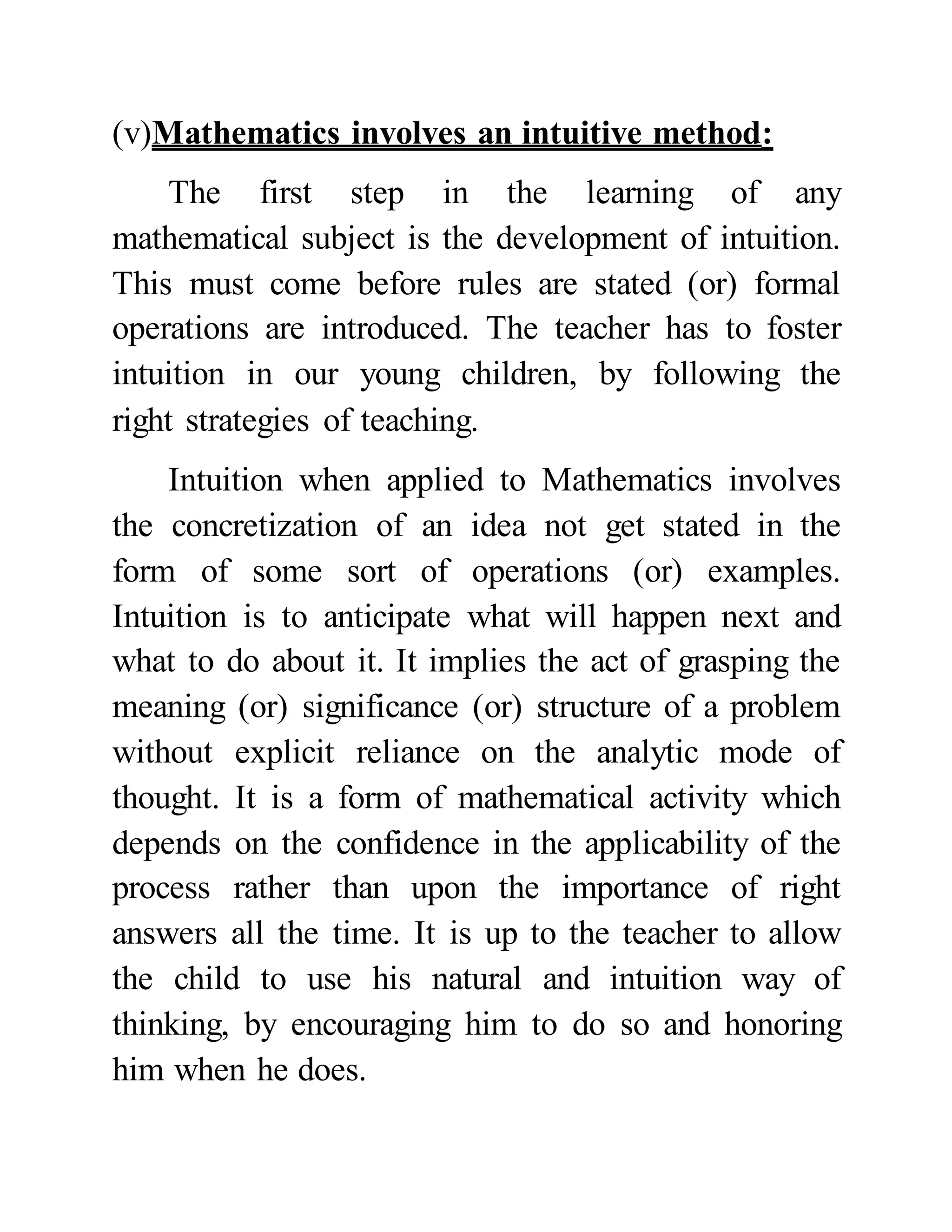 (v)Mathematics involves an intuitive method:
The first step in the learning of any
mathematical subject is the development of intuition.
This must come before rules are stated (or) formal
operations are introduced. The teacher has to foster
intuition in our young children, by following the
right strategies of teaching.
Intuition when applied to Mathematics involves
the concretization of an idea not get stated in the
form of some sort of operations (or) examples.
Intuition is to anticipate what will happen next and
what to do about it. It implies the act of grasping the
meaning (or) significance (or) structure of a problem
without explicit reliance on the analytic mode of
thought. It is a form of mathematical activity which
depends on the confidence in the applicability of the
process rather than upon the importance of right
answers all the time. It is up to the teacher to allow
the child to use his natural and intuition way of
thinking, by encouraging him to do so and honoring
him when he does.
 