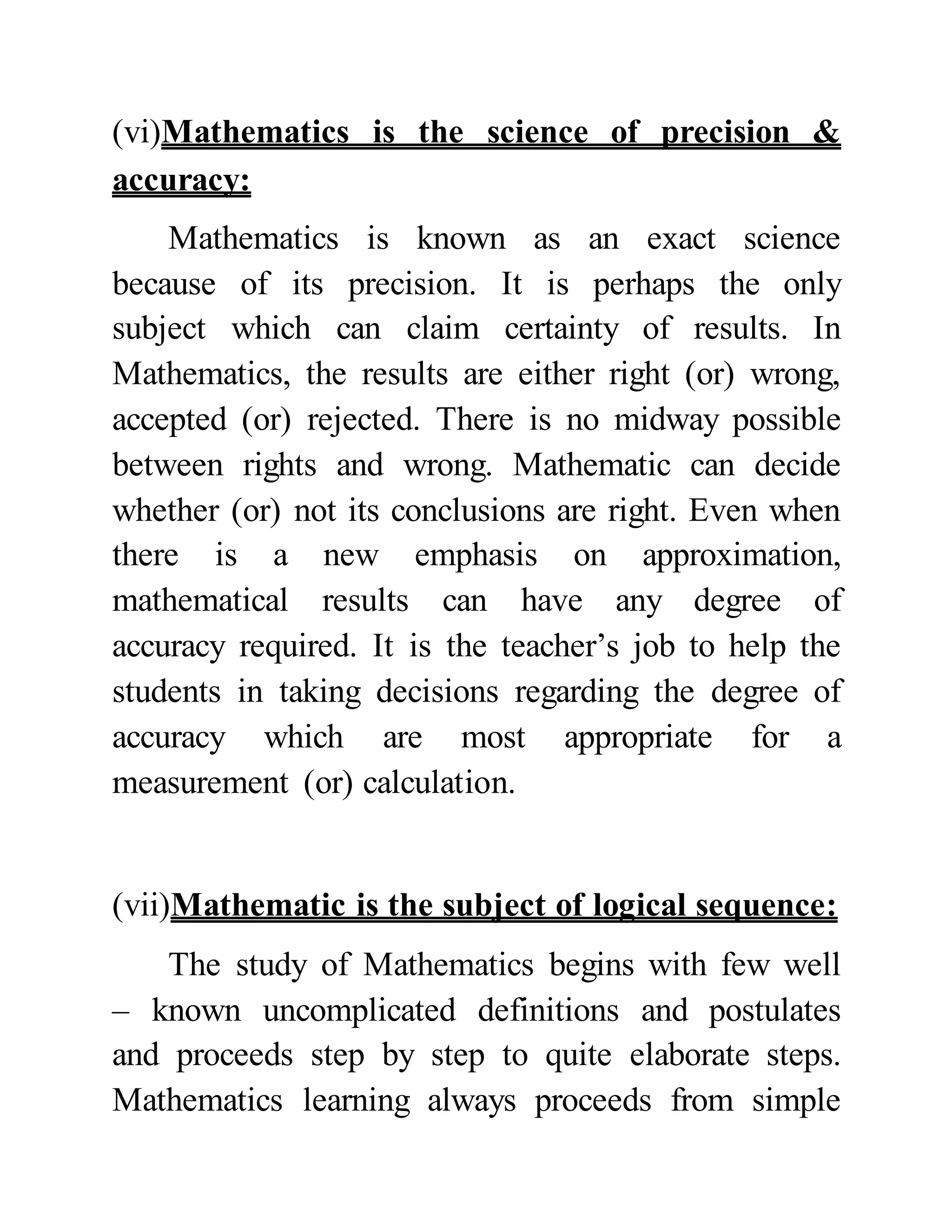 (vi)Mathematics is the science of precision &
accuracy:
Mathematics is known as an exact science
because of its precision. It is perhaps the only
subject which can claim certainty of results. In
Mathematics, the results are either right (or) wrong,
accepted (or) rejected. There is no midway possible
between rights and wrong. Mathematic can decide
whether (or) not its conclusions are right. Even when
there is a new emphasis on approximation,
mathematical results can have any degree of
accuracy required. It is the teacher’s job to help the
students in taking decisions regarding the degree of
accuracy which are most appropriate for a
measurement (or) calculation.
(vii)Mathematic is the subject of logical sequence:
The study of Mathematics begins with few well
– known uncomplicated definitions and postulates
and proceeds step by step to quite elaborate steps.
Mathematics learning always proceeds from simple
 