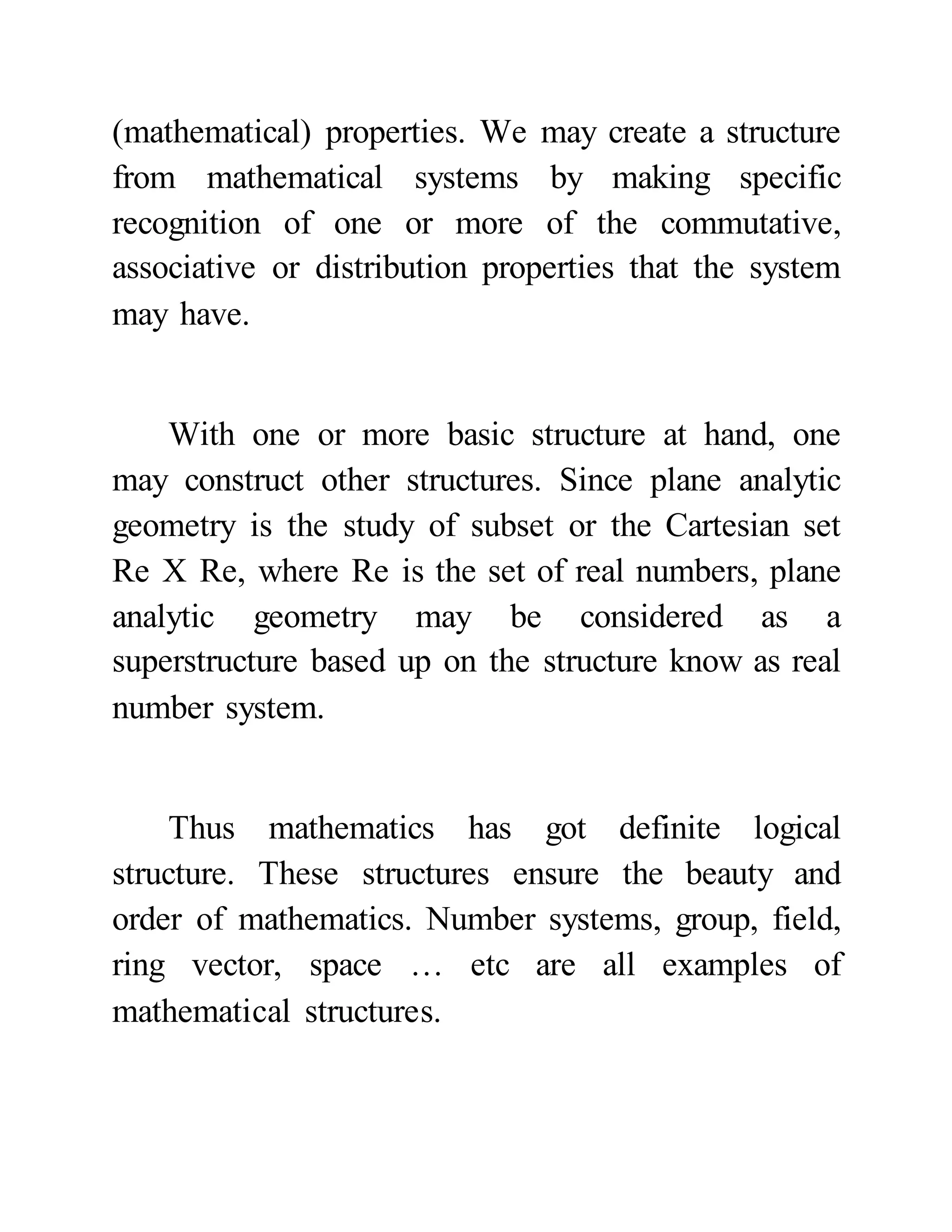 (mathematical) properties. We may create a structure
from mathematical systems by making specific
recognition of one or more of the commutative,
associative or distribution properties that the system
may have.
With one or more basic structure at hand, one
may construct other structures. Since plane analytic
geometry is the study of subset or the Cartesian set
Re X Re, where Re is the set of real numbers, plane
analytic geometry may be considered as a
superstructure based up on the structure know as real
number system.
Thus mathematics has got definite logical
structure. These structures ensure the beauty and
order of mathematics. Number systems, group, field,
ring vector, space … etc are all examples of
mathematical structures.
 