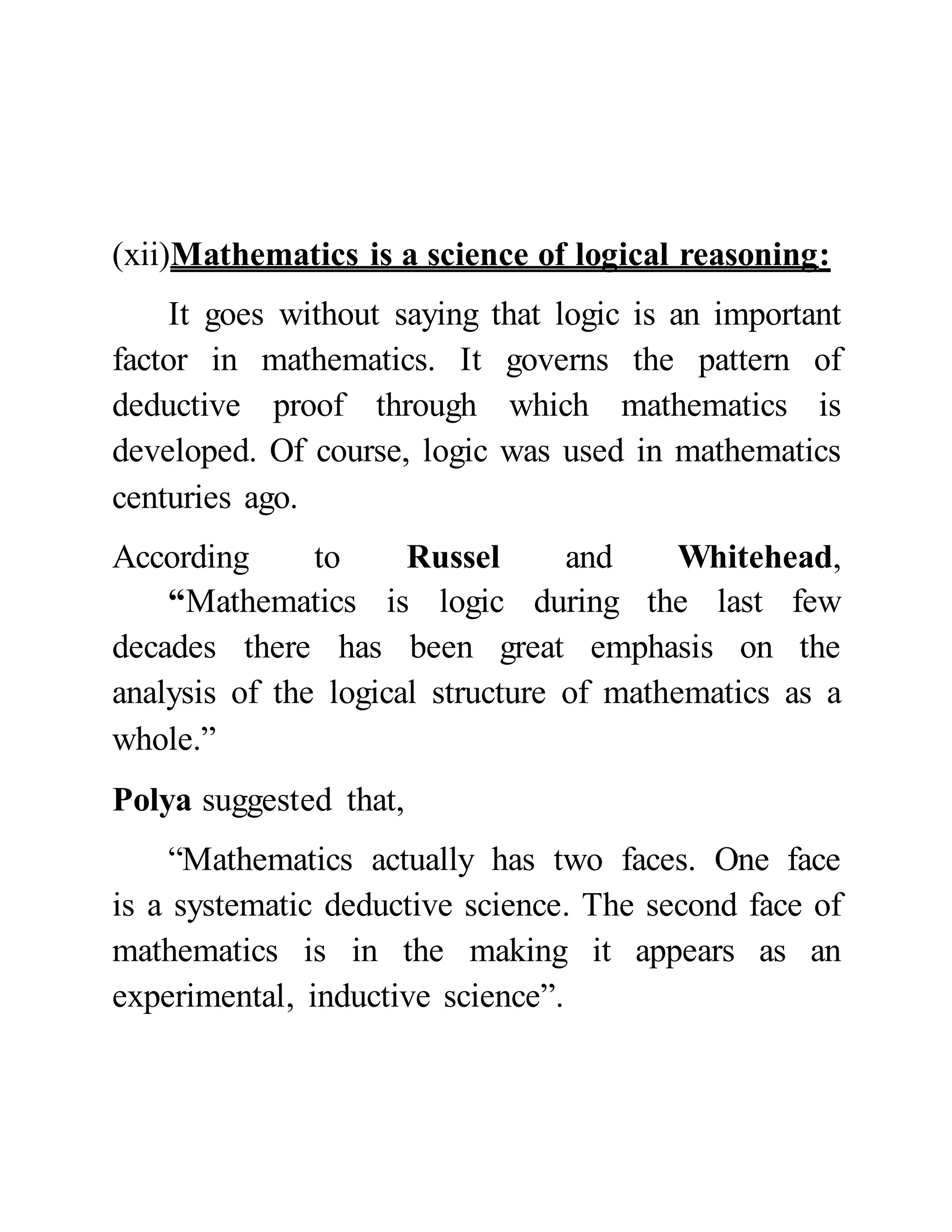 (xii)Mathematics is a science of logical reasoning:
It goes without saying that logic is an important
factor in mathematics. It governs the pattern of
deductive proof through which mathematics is
developed. Of course, logic was used in mathematics
centuries ago.
According to Russel and Whitehead,
“Mathematics is logic during the last few
decades there has been great emphasis on the
analysis of the logical structure of mathematics as a
whole.”
Polya suggested that,
“Mathematics actually has two faces. One face
is a systematic deductive science. The second face of
mathematics is in the making it appears as an
experimental, inductive science”.
 