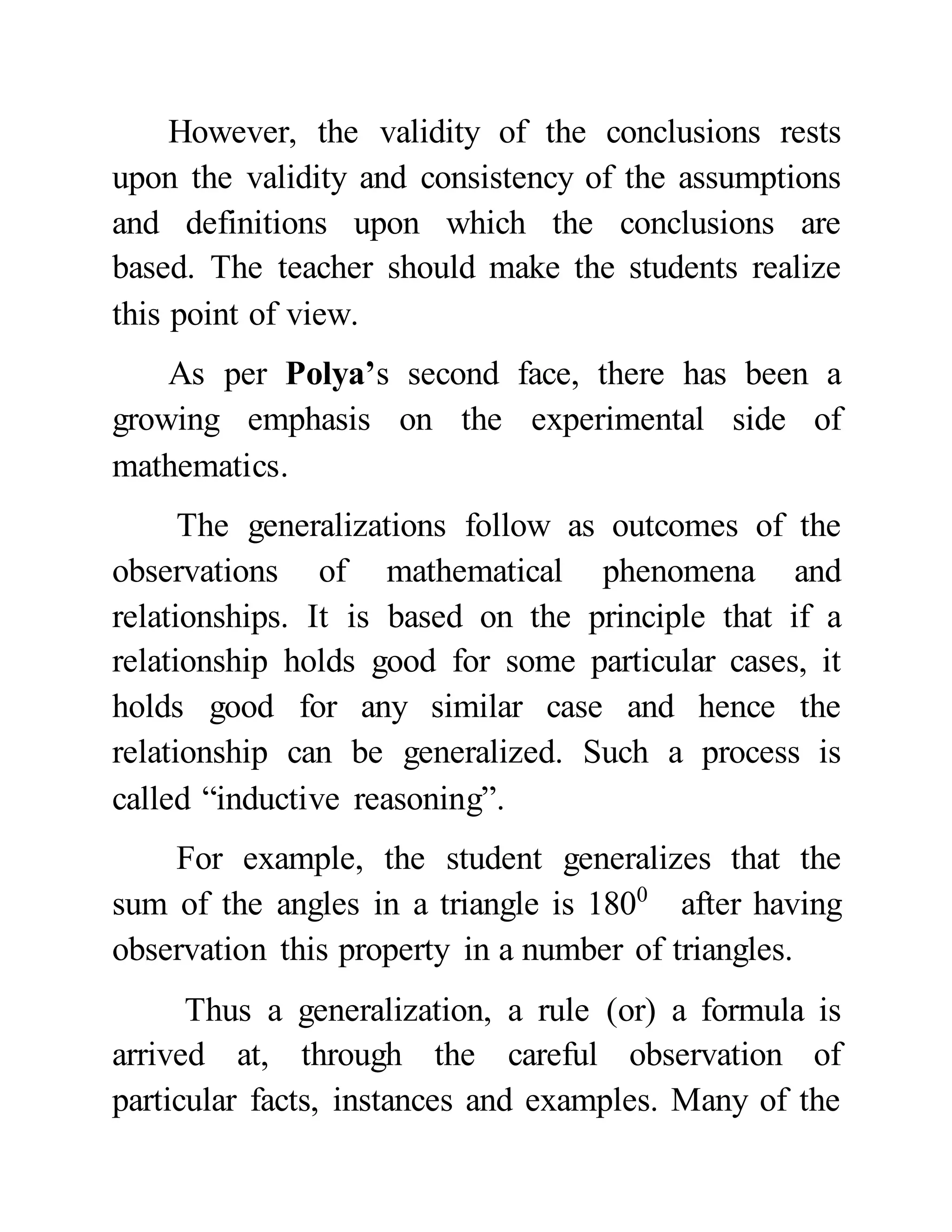 However, the validity of the conclusions rests
upon the validity and consistency of the assumptions
and definitions upon which the conclusions are
based. The teacher should make the students realize
this point of view.
As per Polya’s second face, there has been a
growing emphasis on the experimental side of
mathematics.
The generalizations follow as outcomes of the
observations of mathematical phenomena and
relationships. It is based on the principle that if a
relationship holds good for some particular cases, it
holds good for any similar case and hence the
relationship can be generalized. Such a process is
called “inductive reasoning”.
For example, the student generalizes that the
sum of the angles in a triangle is 1800
after having
observation this property in a number of triangles.
Thus a generalization, a rule (or) a formula is
arrived at, through the careful observation of
particular facts, instances and examples. Many of the
 