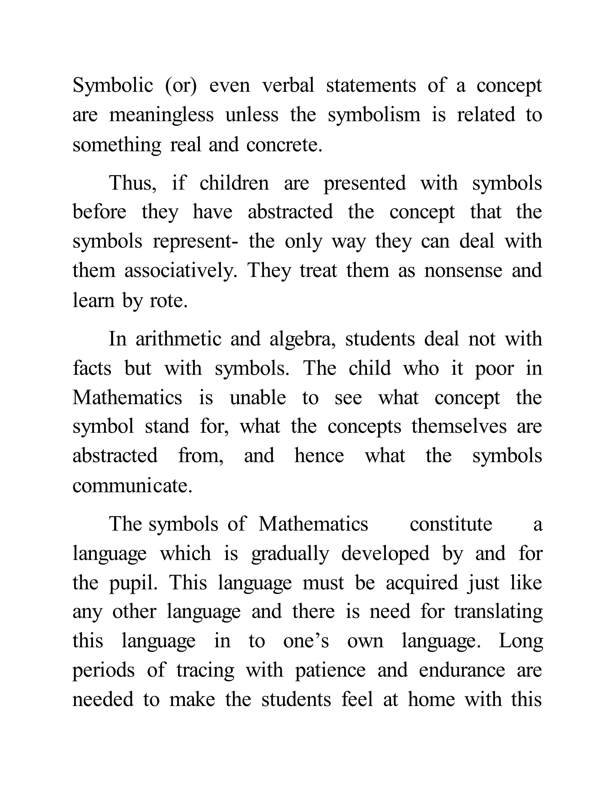 Symbolic (or) even verbal statements of a concept
are meaningless unless the symbolism is related to
something real and concrete.
Thus, if children are presented with symbols
before they have abstracted the concept that the
symbols represent- the only way they can deal with
them associatively. They treat them as nonsense and
learn by rote.
In arithmetic and algebra, students deal not with
facts but with symbols. The child who it poor in
Mathematics is unable to see what concept the
symbol stand for, what the concepts themselves are
abstracted from, and hence what the symbols
communicate.
The symbols of Mathematics constitute a
language which is gradually developed by and for
the pupil. This language must be acquired just like
any other language and there is need for translating
this language in to one’s own language. Long
periods of tracing with patience and endurance are
needed to make the students feel at home with this
 