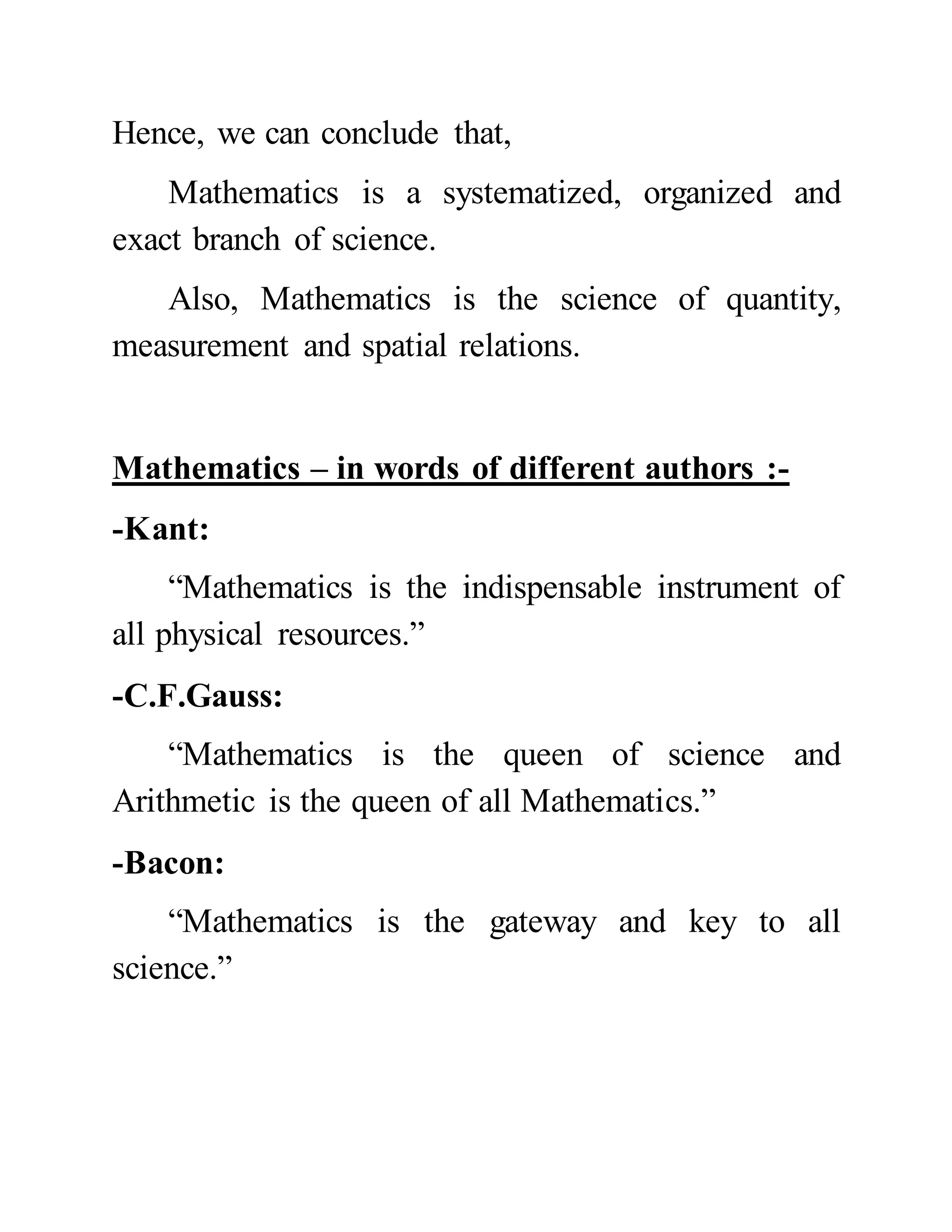 Hence, we can conclude that,
Mathematics is a systematized, organized and
exact branch of science.
Also, Mathematics is the science of quantity,
measurement and spatial relations.
Mathematics – in words of different authors :-
-Kant:
“Mathematics is the indispensable instrument of
all physical resources.”
-C.F.Gauss:
“Mathematics is the queen of science and
Arithmetic is the queen of all Mathematics.”
-Bacon:
“Mathematics is the gateway and key to all
science.”
 