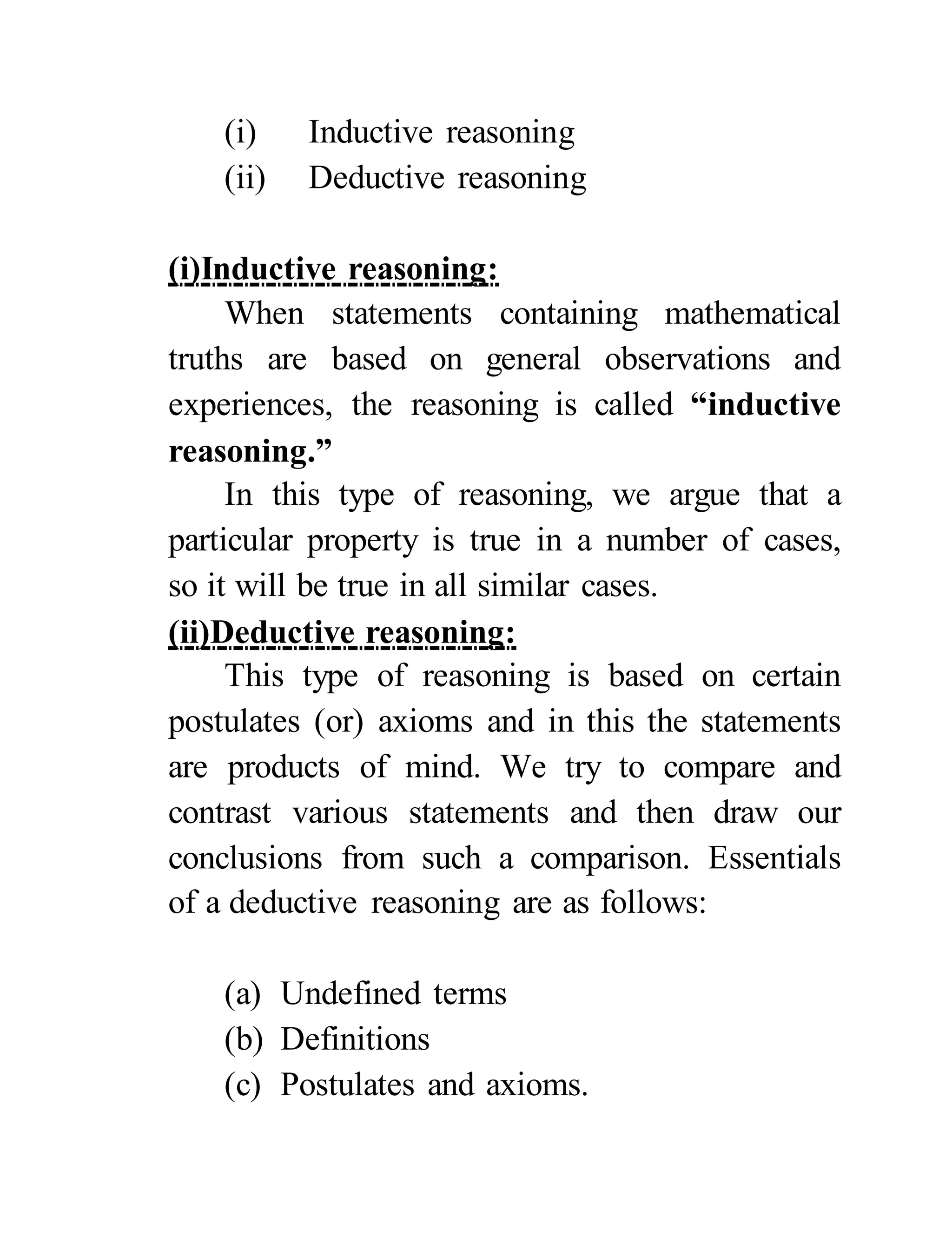 (i) Inductive reasoning
(ii) Deductive reasoning
(i)Inductive reasoning:
When statements containing mathematical
truths are based on general observations and
experiences, the reasoning is called “inductive
reasoning.”
In this type of reasoning, we argue that a
particular property is true in a number of cases,
so it will be true in all similar cases.
(ii)Deductive reasoning:
This type of reasoning is based on certain
postulates (or) axioms and in this the statements
are products of mind. We try to compare and
contrast various statements and then draw our
conclusions from such a comparison. Essentials
of a deductive reasoning are as follows:
(a) Undefined terms
(b) Definitions
(c) Postulates and axioms.
 