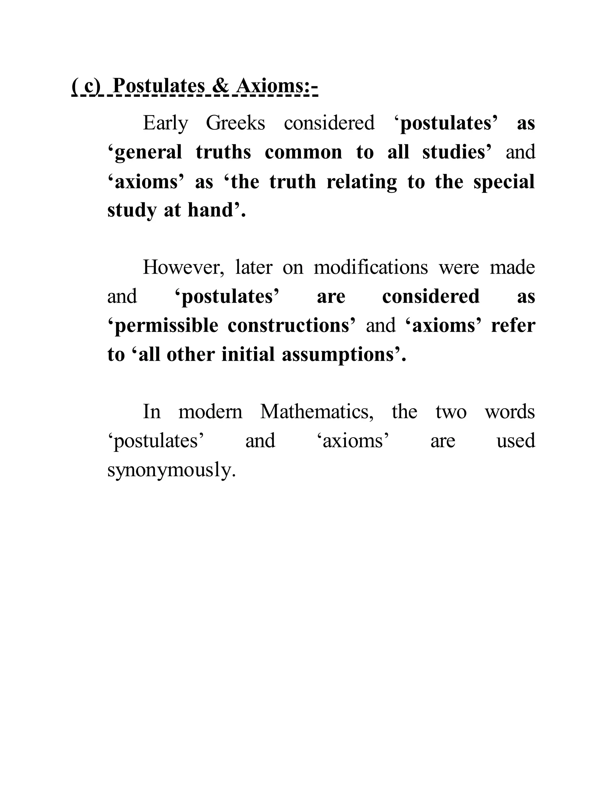 ( c) Postulates & Axioms:-
Early Greeks considered ‘postulates’ as
‘general truths common to all studies’ and
‘axioms’ as ‘the truth relating to the special
study at hand’.
However, later on modifications were made
and ‘postulates’ are considered as
‘permissible constructions’ and ‘axioms’ refer
to ‘all other initial assumptions’.
In modern Mathematics, the two words
‘postulates’ and ‘axioms’ are used
synonymously.
 