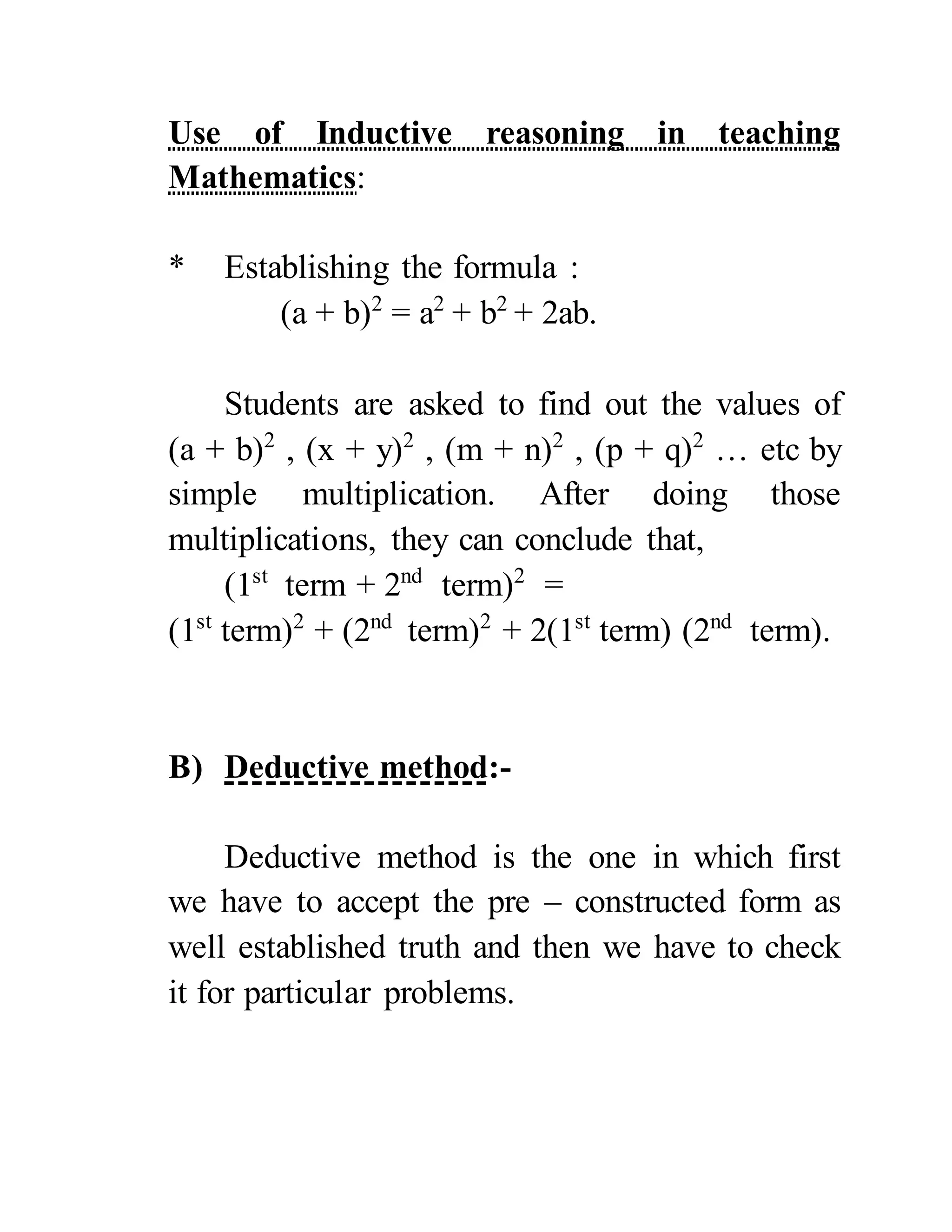 Use of Inductive reasoning in teaching
Mathematics:
* Establishing the formula :
(a + b)2
= a2
+ b2
+ 2ab.
Students are asked to find out the values of
(a + b)2
, (x + y)2
, (m + n)2
, (p + q)2
… etc by
simple multiplication. After doing those
multiplications, they can conclude that,
(1st
term + 2nd
term)2
=
(1st
term)2
+ (2nd
term)2
+ 2(1st
term) (2nd
term).
B) Deductive method:-
Deductive method is the one in which first
we have to accept the pre – constructed form as
well established truth and then we have to check
it for particular problems.
 