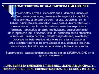 CARACTERISTICA DE UNA EMPRESA EMERGENTE

     Incumplimientos, errores, inconsistencias, demoras, mensajes
     telefónicos no contestados, promesas de negocios incumplidos ,
        frustraciones, estar bajo presión , stress, problemas en el
    trabajo. administración conflictiva, mala actitud, desmoralización ,
      desmotivación, mucho mantenimiento correctivo, re procesos,
      entregas atrasadas, arreglos improvisados, desconocimiento
   de la ingeniería de procesos, falta de confianza en los productos
    o servicios, tiempo perdido , talento desperdiciado, inventario y
       procesos no balanceados, fricciones entre los trabajadores,
   jefes, clientes y proveedores; ventas perdidas, utilidades irrisorias,
     precios altos, despidos, cierre de fabricas y talleres, bancarrota.

 Supervivencia basada fundamentalmente por su INFORMALIDAD en la
                          gestión empresarial.


 UNA EMPRESA EMERGENTE TIENE RUC, LICENCIA MUNICIPAL Y
RR.PP. PERO NO TIENE BUENAS PRACTICAS DE GESTIÓN INTEGRAL
  ATEM PERU            ANGEL NEYRA OLAYCHEA           10
 