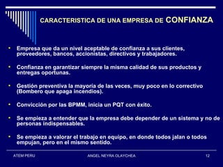 CARACTERISTICA DE UNA EMPRESA DE            CONFIANZA


    Empresa que da un nivel aceptable de confianza a sus clientes,
     proveedores, bancos, accionistas, directivos y trabajadores.

    Confianza en garantizar siempre la misma calidad de sus productos y
     entregas oportunas.

    Gestión preventiva la mayoría de las veces, muy poco en lo correctivo
     (Bombero que apaga incendios).

    Convicción por las BPMM, inicia un PQT con éxito.

    Se empieza a entender que la empresa debe depender de un sistema y no de
     personas indispensables.

    Se empieza a valorar el trabajo en equipo, en donde todos jalan o todos
     empujan, pero en el mismo sentido.

    ATEM PERU                  ANGEL NEYRA OLAYCHEA                          12
 