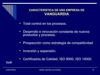 CARACTERISTICA DE UNA EMPRESA DE
                             VANGUARDIA

             Total control en los procesos.

             Desarrollo e innovación constante de nuevos
              productos y procesos.

             Prospección como estrategia de competitividad

             Inversión y expansión.

             Certificados de Calidad, ISO 9000, ISO 14000.
CLIK

ATEM PERU                ANGEL NEYRA OLAYCHEA               16
 