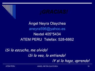 ¡GRACIAS!

               Ángel Neyra Olaychea
               aneyra596@yahoo.es
                  Nextel 405*5434
            ATEM PERU Telefax: 528-6862

¡Si lo escucho, me olvido!
              ¡Si lo veo, lo entiendo!
                              ¡Y si lo hago, aprendo!
ATEM PERU           ANGEL NEYRA OLAYCHEA           19
 