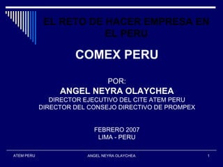 EL RETO DE HACER EMPRESA EN
                        EL PERU

                     COMEX PERU

                                POR:
                 ANGEL NEYRA OLAYCHEA
               DIRECTOR EJECUTIVO DEL CITE ATEM PERU
            DIRECTOR DEL CONSEJO DIRECTIVO DE PROMPEX


                          FEBRERO 2007
                           LIMA - PERU

ATEM PERU               ANGEL NEYRA OLAYCHEA            1
 