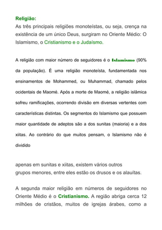 Religião:
As três principais religiões monoteístas, ou seja, crença na
existência de um único Deus, surgiram no Oriente Médio: O
Islamismo, o Cristianismo e o Judaísmo.
A religião com maior número de seguidores é o Islamismo (90%
da população). É uma religião monoteísta, fundamentada nos
ensinamentos de Mohammed, ou Muhammad, chamado pelos
ocidentais de Maomé. Após a morte de Maomé, a religião islâmica
sofreu ramificações, ocorrendo divisão em diversas vertentes com
características distintas. Os segmentos do Islamismo que possuem
maior quantidade de adeptos são a dos sunitas (maioria) e a dos
xiitas. Ao contrário do que muitos pensam, o Islamismo não é
dividido

apenas em sunitas e xiitas, existem vários outros
grupos menores, entre eles estão os drusos e os alauítas.
A segunda maior religião em números de seguidores no
Oriente Médio é o Cristianismo. A região abriga cerca 12
milhões de cristãos, muitos de igrejas árabes, como a

 