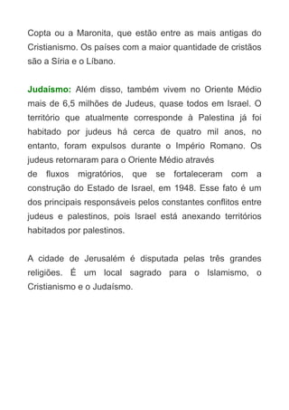 Copta ou a Maronita, que estão entre as mais antigas do
Cristianismo. Os países com a maior quantidade de cristãos
são a Síria e o Líbano.
Judaísmo: Além disso, também vivem no Oriente Médio
mais de 6,5 milhões de Judeus, quase todos em Israel. O
território que atualmente corresponde à Palestina já foi
habitado por judeus há cerca de quatro mil anos, no
entanto, foram expulsos durante o Império Romano. Os
judeus retornaram para o Oriente Médio através
de

fluxos

migratórios,

que

se

fortaleceram

com

a

construção do Estado de Israel, em 1948. Esse fato é um
dos principais responsáveis pelos constantes conflitos entre
judeus e palestinos, pois Israel está anexando territórios
habitados por palestinos.
A cidade de Jerusalém é disputada pelas três grandes
religiões. É um local sagrado para o Islamismo, o
Cristianismo e o Judaísmo.

 