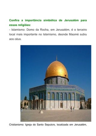 Confira a importância simbólica de Jerusalém para
essas religiões:
- Islamismo: Domo da Rocha, em Jerusalém, é o terceiro
local mais importante no Islamismo, deonde Maomé subiu
aos céus.

Cristianismo: Igreja do Santo Sepulcro, localizada em Jerusalém,

 