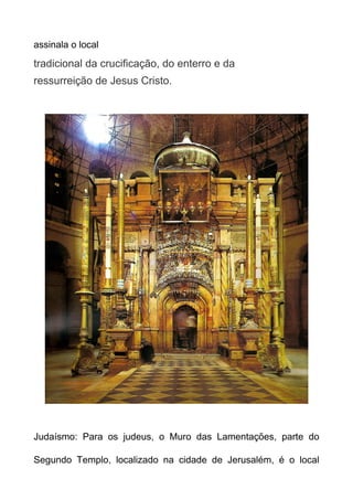 assinala o local

tradicional da crucificação, do enterro e da
ressurreição de Jesus Cristo.

Judaísmo: Para os judeus, o Muro das Lamentações, parte do
Segundo Templo, localizado na cidade de Jerusalém, é o local

 