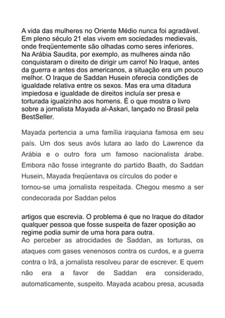 A vida das mulheres no Oriente Médio nunca foi agradável.
Em pleno século 21 elas vivem em sociedades medievais,
onde freqüentemente são olhadas como seres inferiores.
Na Arábia Saudita, por exemplo, as mulheres ainda não
conquistaram o direito de dirigir um carro! No Iraque, antes
da guerra e antes dos americanos, a situação era um pouco
melhor. O Iraque de Saddan Husein oferecia condições de
igualdade relativa entre os sexos. Mas era uma ditadura
impiedosa e igualdade de direitos incluía ser presa e
torturada igualzinho aos homens. É o que mostra o livro
sobre a jornalista Mayada al-Askari, lançado no Brasil pela
BestSeller.
Mayada pertencia a uma família iraquiana famosa em seu
país. Um dos seus avós lutara ao lado do Lawrence da
Arábia e o outro fora um famoso nacionalista árabe.
Embora não fosse integrante do partido Baath, do Saddan
Husein, Mayada freqüentava os círculos do poder e
tornou-se uma jornalista respeitada. Chegou mesmo a ser
condecorada por Saddan pelos
artigos que escrevia. O problema é que no Iraque do ditador
qualquer pessoa que fosse suspeita de fazer oposição ao
regime podia sumir de uma hora para outra.
Ao perceber as atrocidades de Saddan, as torturas, os
ataques com gases venenosos contra os curdos, e a guerra
contra o Irã, a jornalista resolveu parar de escrever. E quem
não

era

a

favor

de

Saddan

era

considerado,

automaticamente, suspeito. Mayada acabou presa, acusada

 