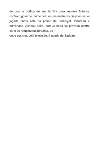 de usar a gráfica de sua família para imprimir folhetos
contra o governo. Junto com outras mulheres dissidentes foi
jogada numa cela da prisão de Baladiyat, torturada e
humilhada. Acabou solta, porque nada foi provado contra
ela e se refugiou na Jordânia, de
onde assistiu, pela televisão, à queda de Saddan.

 