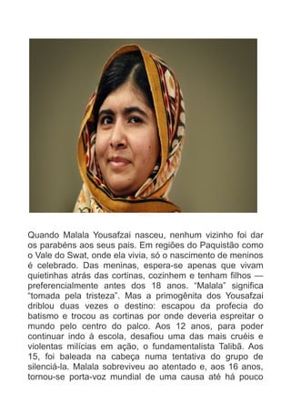 Quando Malala Yousafzai nasceu, nenhum vizinho foi dar
os parabéns aos seus pais. Em regiões do Paquistão como
o Vale do Swat, onde ela vivia, só o nascimento de meninos
é celebrado. Das meninas, espera-se apenas que vivam
quietinhas atrás das cortinas, cozinhem e tenham filhos —
preferencialmente antes dos 18 anos. “Malala” significa
“tomada pela tristeza”. Mas a primogênita dos Yousafzai
driblou duas vezes o destino: escapou da profecia do
batismo e trocou as cortinas por onde deveria espreitar o
mundo pelo centro do palco. Aos 12 anos, para poder
continuar indo à escola, desafiou uma das mais cruéis e
violentas milícias em ação, o fundamentalista Talibã. Aos
15, foi baleada na cabeça numa tentativa do grupo de
silenciá-la. Malala sobreviveu ao atentado e, aos 16 anos,
tornou-se porta-voz mundial de uma causa até há pouco

 