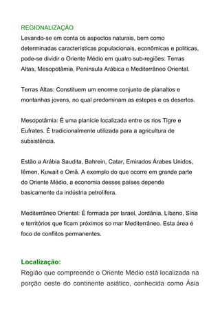 REGIONALIZAÇÃO
Levando-se em conta os aspectos naturais, bem como
determinadas características populacionais, econômicas e politicas,
pode-se dividir o Oriente Médio em quatro sub-regiões: Terras
Altas, Mesopotâmia, Península Arábica e Mediterrâneo Oriental.
Terras Altas: Constituem um enorme conjunto de planaltos e
montanhas jovens, no qual predominam as estepes e os desertos.
Mesopotâmia: É uma planície localizada entre os rios Tigre e
Eufrates. É tradicionalmente utilizada para a agricultura de
subsistência.
Estão a Arábia Saudita, Bahrein, Catar, Emirados Árabes Unidos,
Iêmen, Kuwait e Omã. A exemplo do que ocorre em grande parte
do Oriente Médio, a economia desses países depende
basicamente da indústria petrolífera.
Mediterrâneo Oriental: É formada por Israel, Jordânia, Líbano, Síria
e territórios que ficam próximos so mar Mediterrâneo. Esta área é
foco de conflitos permanentes.

Localização:
Região que compreende o Oriente Médio está localizada na
porção oeste do continente asiático, conhecida como Ásia

 