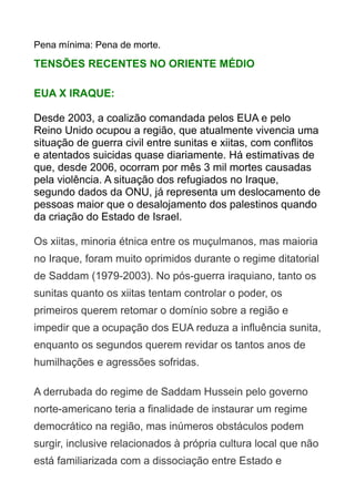 Pena mínima: Pena de morte.

TENSÕES RECENTES NO ORIENTE MÉDIO
EUA X IRAQUE:
Desde 2003, a coalizão comandada pelos EUA e pelo
Reino Unido ocupou a região, que atualmente vivencia uma
situação de guerra civil entre sunitas e xiitas, com conflitos
e atentados suicidas quase diariamente. Há estimativas de
que, desde 2006, ocorram por mês 3 mil mortes causadas
pela violência. A situação dos refugiados no Iraque,
segundo dados da ONU, já representa um deslocamento de
pessoas maior que o desalojamento dos palestinos quando
da criação do Estado de Israel.
Os xiitas, minoria étnica entre os muçulmanos, mas maioria
no Iraque, foram muito oprimidos durante o regime ditatorial
de Saddam (1979-2003). No pós-guerra iraquiano, tanto os
sunitas quanto os xiitas tentam controlar o poder, os
primeiros querem retomar o domínio sobre a região e
impedir que a ocupação dos EUA reduza a influência sunita,
enquanto os segundos querem revidar os tantos anos de
humilhações e agressões sofridas.
A derrubada do regime de Saddam Hussein pelo governo
norte-americano teria a finalidade de instaurar um regime
democrático na região, mas inúmeros obstáculos podem
surgir, inclusive relacionados à própria cultura local que não
está familiarizada com a dissociação entre Estado e

 